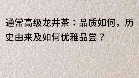 通常高級龍井茶：品質(zhì)如何，歷史由來及如何優(yōu)雅品嘗？