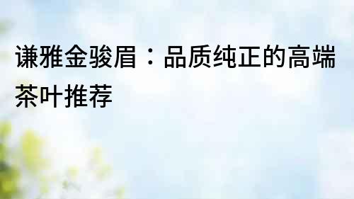 謙雅金駿眉：品質(zhì)純正的高端茶葉推薦