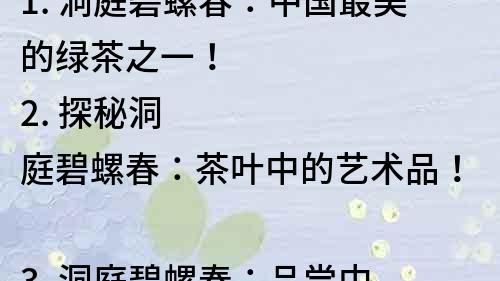 1. 洞庭碧螺春：中國最美的綠茶之一！
2. 探秘洞庭碧螺春：茶葉中的藝術品！
3. 洞庭碧螺春：品嘗中國傳統茶文化的極致享受！
4. 美輪美奐的洞庭碧螺春：傳承千年的精髓！
5. 茶香四溢，美麗無限：洞庭碧螺春的驚人之美！
6. 茶葉中的翡翠：洞庭碧螺春的神秘之美！
7. 水清茶綠，風雅絕倫：洞庭碧螺春的自然之美！
8. 世界名茶洞庭碧螺春：品質卓越，美麗無限！
9. 美味與美麗并存：洞庭碧螺春的視覺味覺盛宴！
10. 中國茶葉中的瑰寶：洞庭碧螺春的珍貴之美！