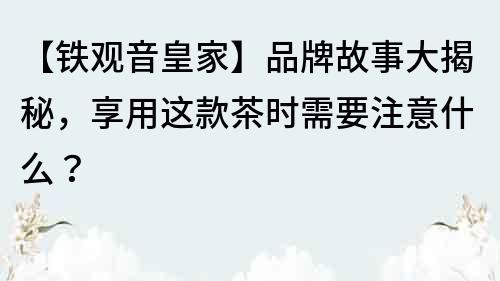【鐵觀音皇家】品牌故事大揭秘，享用這款茶時(shí)需要注意什么？