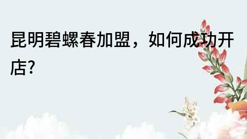 昆明碧螺春加盟，如何成功開店?