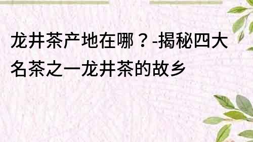 龍井茶產(chǎn)地在哪？-揭秘四大名茶之一龍井茶的故鄉(xiāng)