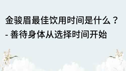 金駿眉最佳飲用時間是什么？- 善待身體從選擇時間開始