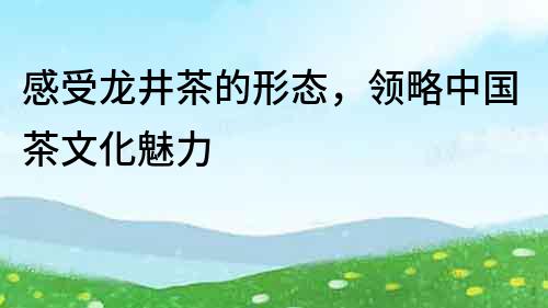 感受龍井茶的形態，領略中國茶文化魅力