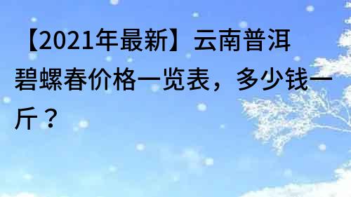 【2021年最新】云南普洱碧螺春價格一覽表，多少錢一斤？