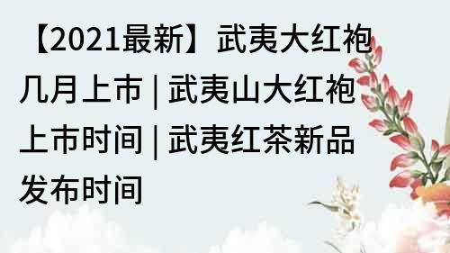 【2021最新】武夷大紅袍幾月上市 | 武夷山大紅袍上市時間 | 武夷紅茶新品發布時間