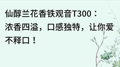仙醇蘭花香鐵觀音T300：濃香四溢，口感獨特，讓你愛不釋口！