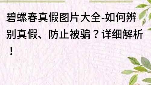 碧螺春真假圖片大全-如何辨別真假、防止被騙？詳細解析！
