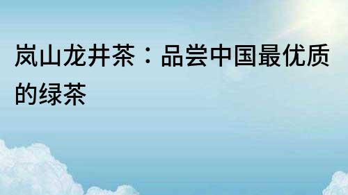 嵐山龍井茶：品嘗中國最優(yōu)質(zhì)的綠茶