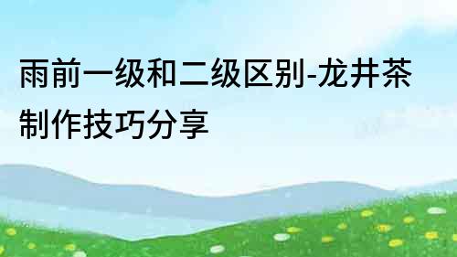 雨前一級和二級區別-龍井茶制作技巧分享
