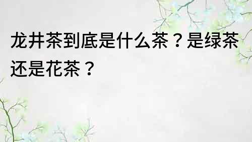 龍井茶到底是什么茶？是綠茶還是花茶？