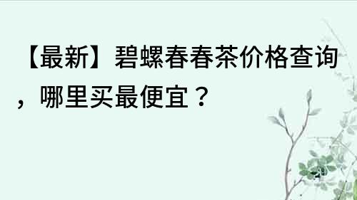 【最新】碧螺春春茶價格查詢，哪里買最便宜？