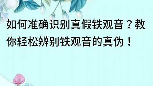 如何準確識別真假鐵觀音？教你輕松辨別鐵觀音的真偽！