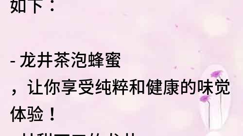 如下：

- 龍井茶泡蜂蜜，讓你享受純粹和健康的味覺體驗！
- 甘甜可口的龍井茶泡蜂蜜，讓你愛上每一個味蕾的舞蹈！
- 一杯龍井茶泡蜂蜜，開啟健康飲食新時代！
- 龍井茶泡蜂蜜，你想嘗試的最佳味覺組合！
- 純天然的龍井茶泡蜂蜜，給你健康與美味的雙重享受！