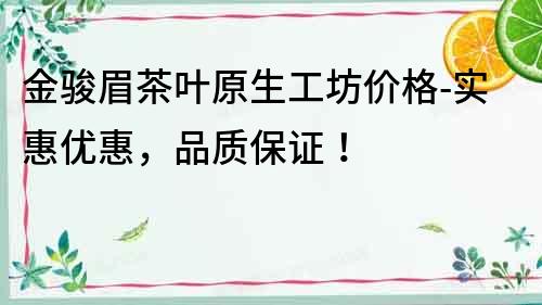 金駿眉茶葉原生工坊價格-實惠優惠，品質保證！
