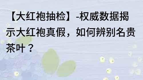 【大紅袍抽檢】-權威數據揭示大紅袍真假，如何辨別名貴茶葉？