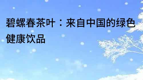 碧螺春茶葉：來自中國的綠色健康飲品
