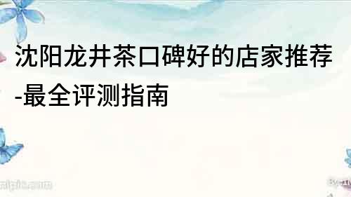 沈陽龍井茶口碑好的店家推薦-最全評測指南