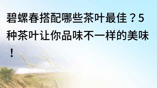 碧螺春搭配哪些茶葉最佳？5種茶葉讓你品味不一樣的美味！