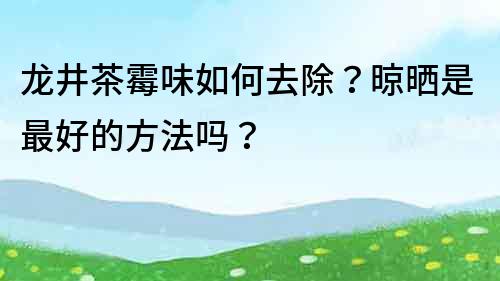 龍井茶霉味如何去除？晾曬是最好的方法嗎？