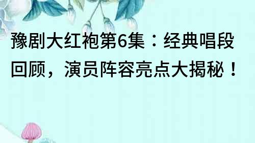 豫劇大紅袍第6集：經典唱段回顧，演員陣容亮點大揭秘！