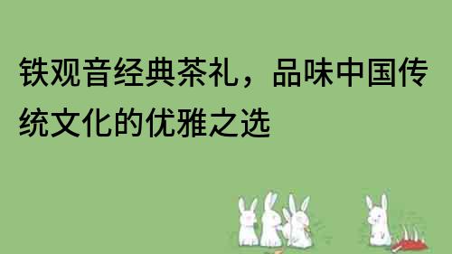 鐵觀音經(jīng)典茶禮，品味中國傳統(tǒng)文化的優(yōu)雅之選