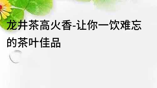 龍井茶高火香-讓你一飲難忘的茶葉佳品