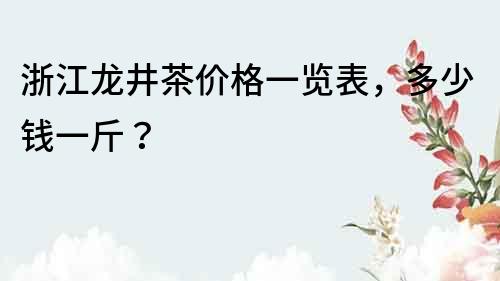 浙江龍井茶價格一覽表，多少錢一斤？