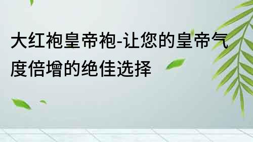 大紅袍皇帝袍-讓您的皇帝氣度倍增的絕佳選擇