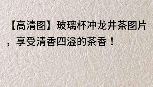 【高清圖】玻璃杯沖龍井茶圖片，享受清香四溢的茶香！