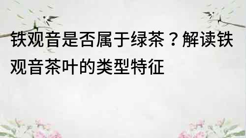 鐵觀音是否屬于綠茶？解讀鐵觀音茶葉的類型特征