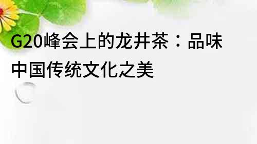 G20峰會(huì)上的龍井茶：品味中國傳統(tǒng)文化之美