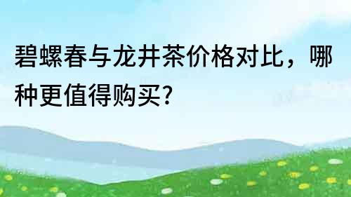 碧螺春與龍井茶價格對比，哪種更值得購買?