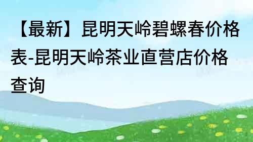 【最新】昆明天嶺碧螺春價格表-昆明天嶺茶業直營店價格查詢