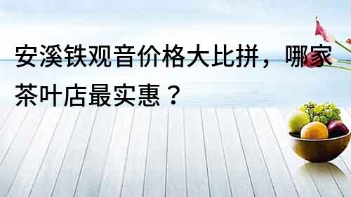 安溪鐵觀音價(jià)格大比拼，哪家茶葉店最實(shí)惠？