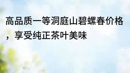 高品質一等洞庭山碧螺春價格，享受純正茶葉美味