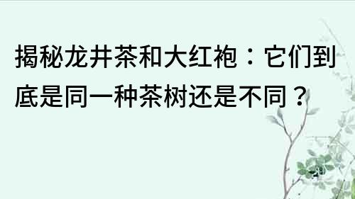揭秘龍井茶和大紅袍：它們到底是同一種茶樹還是不同？