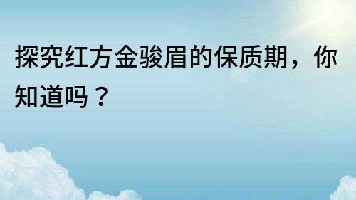 探究紅方金駿眉的保質期，你知道嗎？