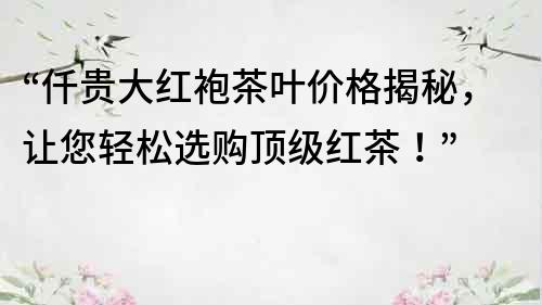 “仟貴大紅袍茶葉價格揭秘，讓您輕松選購頂級紅茶！”