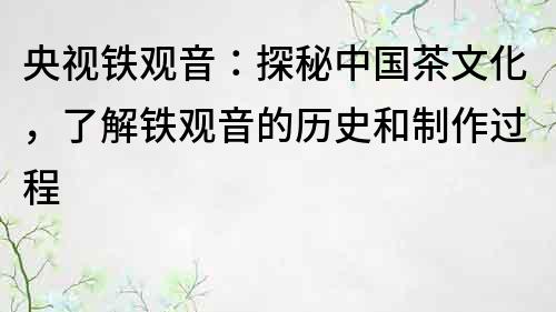 央視鐵觀音：探秘中國茶文化，了解鐵觀音的歷史和制作過程