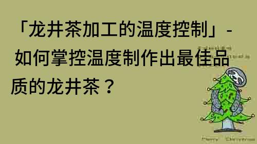 「龍井茶加工的溫度控制」- 如何掌控溫度制作出最佳品質的龍井茶？