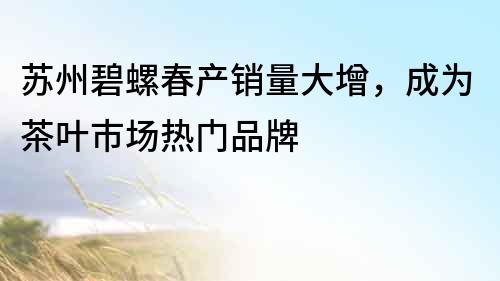 蘇州碧螺春產銷量大增，成為茶葉市場熱門品牌