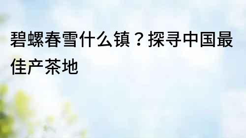 碧螺春雪什么鎮(zhèn)？探尋中國最佳產(chǎn)茶地