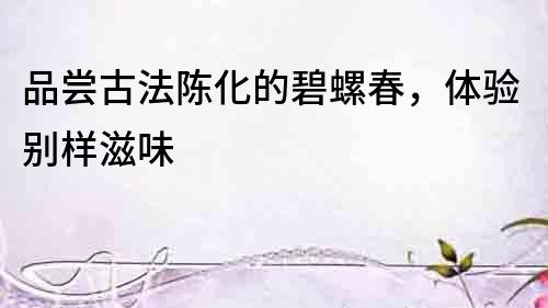 品嘗古法陳化的碧螺春，體驗別樣滋味