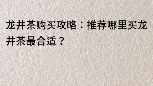 龍井茶購買攻略：推薦哪里買龍井茶最合適？
