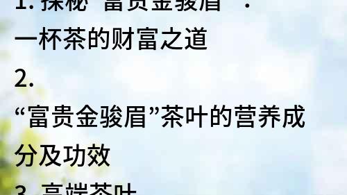 1. 探秘“富貴金駿眉”：一杯茶的財富之道 
2. “富貴金駿眉”茶葉的營養成分及功效 
3. 高端茶葉之選，品味“富貴金駿眉”的獨特韻味 
4. “富貴金駿眉”茶葉的文化背景與深厚底蘊 
5. 追求品質生活，不可錯過的“富貴金駿眉”茶葉 
6. 茶葉市場新貴，“富貴金駿眉”茶葉成為熱門產品 
7. 擁有“富貴金駿眉”茶葉，品質生活更上一層樓 
8. “富貴金駿眉”茶葉的歷史、傳承及制作工藝詳解 
9. 傳統名茶的代表之一，“富貴金駿眉”茶葉的魅力 
10. 了解“富貴金駿眉”茶葉，品味生活中的優雅與尊貴