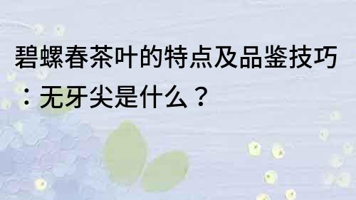 碧螺春茶葉的特點及品鑒技巧：無牙尖是什么？