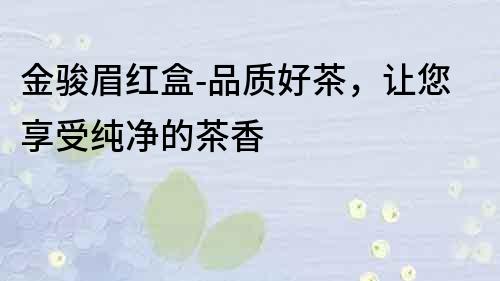 金駿眉紅盒-品質(zhì)好茶，讓您享受純凈的茶香
