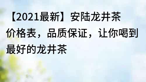 【2021最新】安陸龍井茶價格表，品質保證，讓你喝到最好的龍井茶