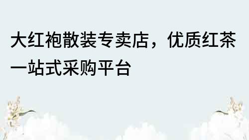 大紅袍散裝專賣店，優質紅茶一站式采購平臺